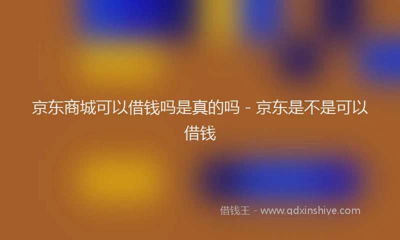 京东商城可以借钱吗是真的吗 - 京东是不是可以借钱