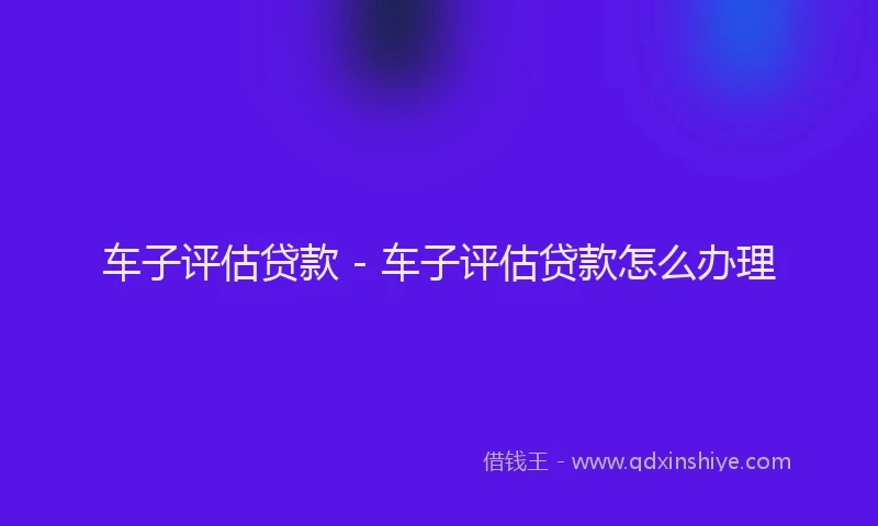 车子评估贷款 - 车子评估贷款怎么办理