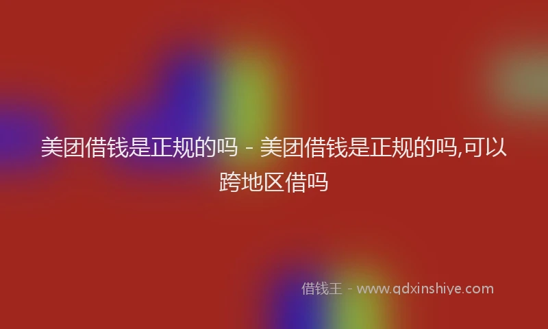美团借钱是正规的吗 - 美团借钱是正规的吗,可以跨地区借吗