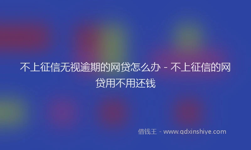 不上征信无视逾期的网贷怎么办 - 不上征信的网贷用不用还钱