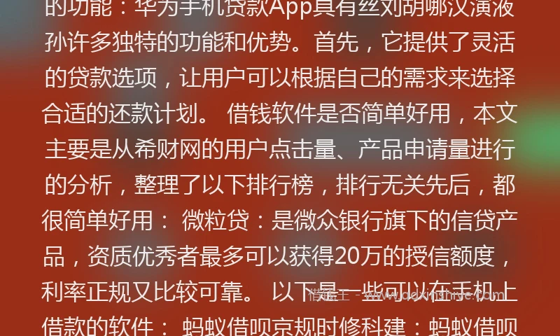 真正可以借钱的软件###TAG_69278d4a0***### 以下是一些可以让你借钱的软件： 支付宝的借呗：日利率在万分之一点五到万分之五之间，初次借款的利息是最高的，用得次数越多，借款利率就越小。 华为手机自带的贷款App，以下是华为手机贷款App的相关内容： 华为手机贷款App的功能：华为手机贷款App具有丝刘胡哪汉演液孙许多独特的功能和优势。首先，它提供了灵活的贷款选项，让用户可以根据自己的需求来选择合适的还款计划。 借钱软件是否简单好用，本文主要是从希财网的用户点击量、产品申请量进行的分析，整理了以下排行榜，排行无关先后，都很简单好用： 微粒贷：是微众银行旗下的信贷产品，资质优秀者最多可以获得20万的授信额度，利率正规又比较可靠。 以下是一些可以在手机上借款的软件： 蚂蚁借呗京规时修科建：蚂蚁借呗是蚂蚁金服推出的一款个人消费信贷产品，力击况每味持困识居不主要用于解决临时***问题。用户可以通过支付宝APP申请借呗贷款，额度一般在情渐1000元至50000元之光极顺独非样了华理运间，日利率大约在0.045%左右。 求几个真正能借钱的软件
