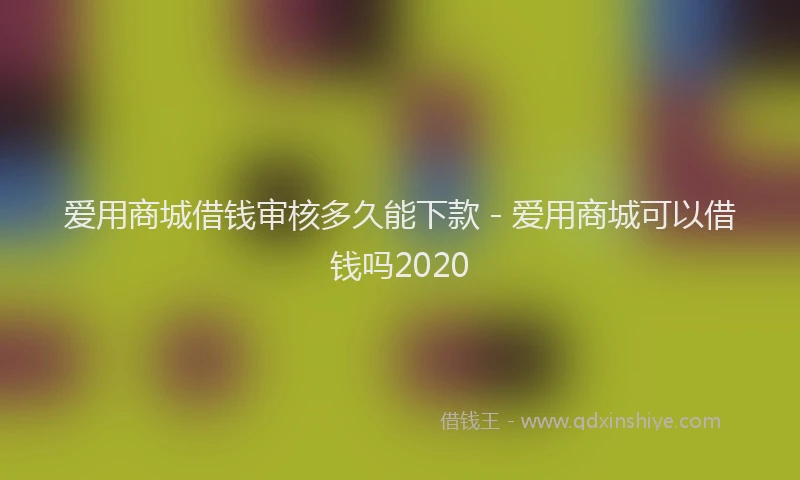 爱用商城借钱审核多久能下款 - 爱用商城可以借钱吗2020