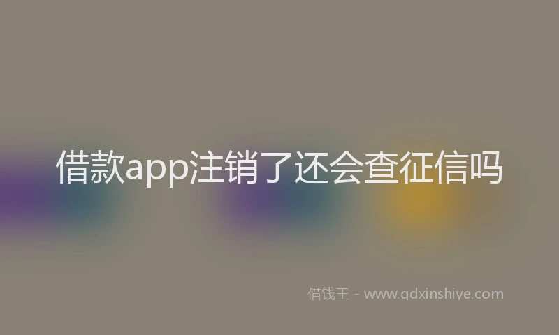 借款app注销了还会查征信吗