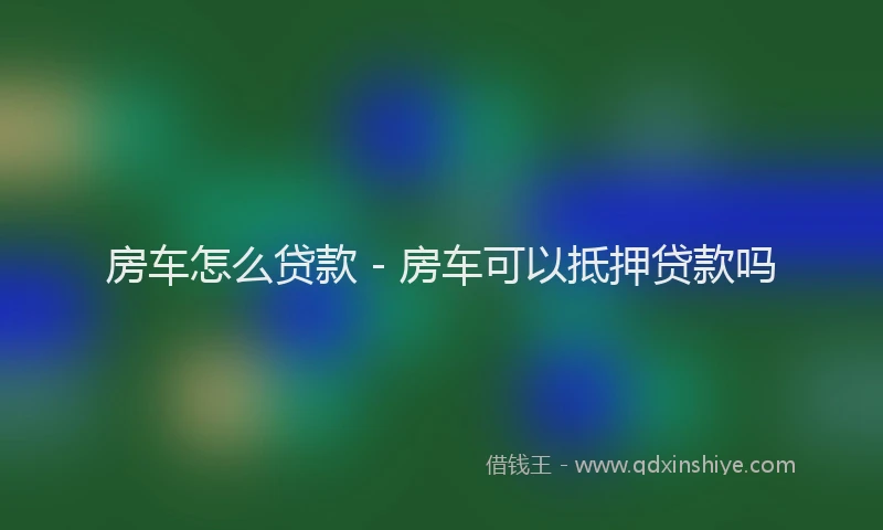 房车怎么贷款 - 房车可以抵押贷款吗