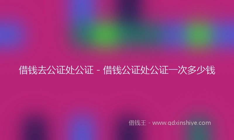 借钱去公证处公证 - 借钱公证处公证一次多少钱