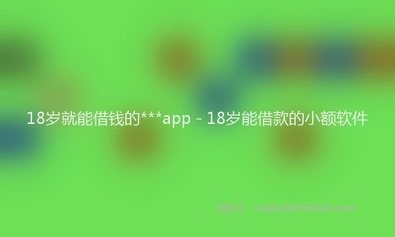 18岁就能借钱的***app - 18岁能借款的小额软件