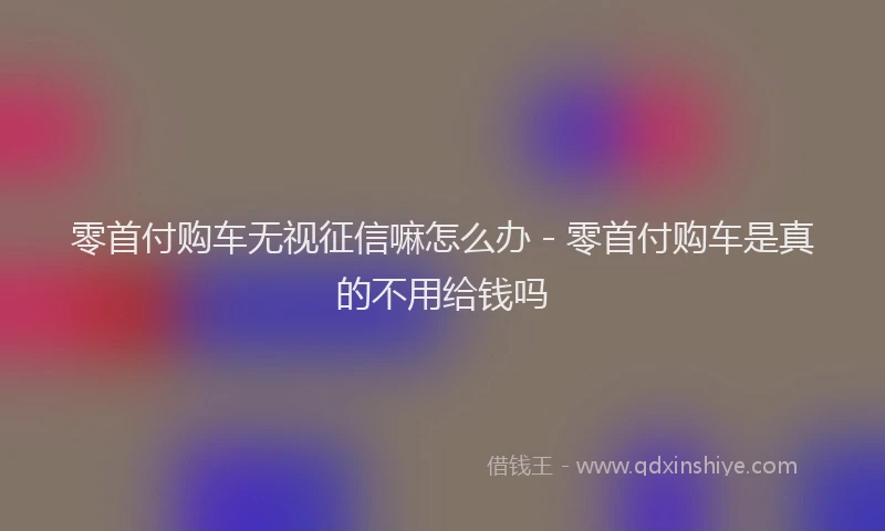 零首付购车无视征信嘛怎么办 - 零首付购车是真的不用给钱吗