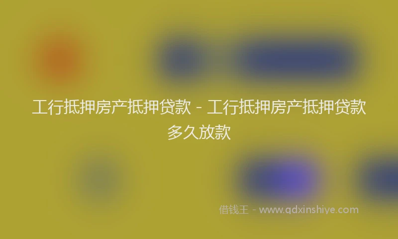 工行抵押房产抵押贷款 - 工行抵押房产抵押贷款多久放款