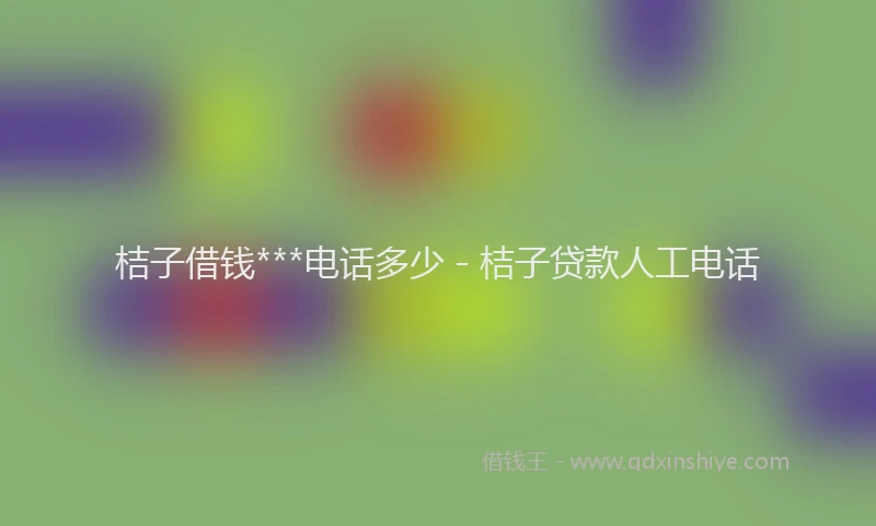 桔子借钱***电话多少 - 桔子贷款人工电话