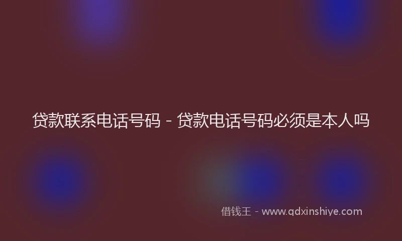 贷款联系电话号码 - 贷款电话号码必须是本人吗