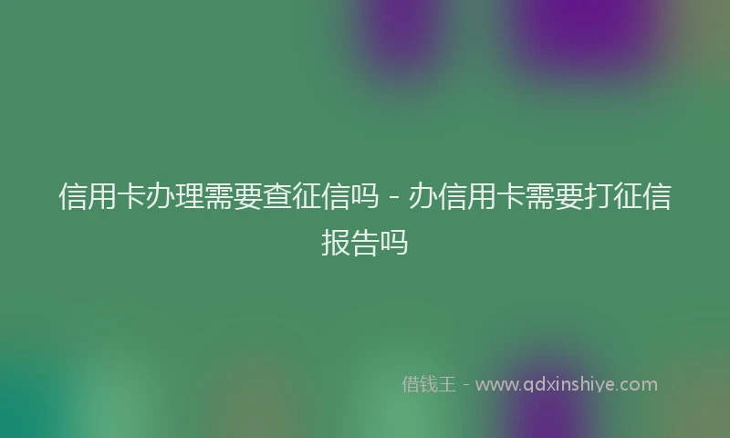 信用卡办理需要查征信吗 - 办信用卡需要打征信报告吗