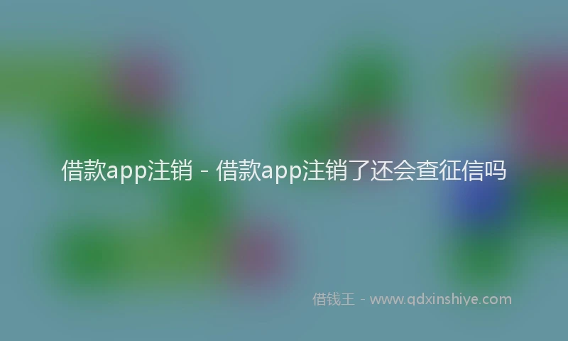 借款app注销 - 借款app注销了还会查征信吗