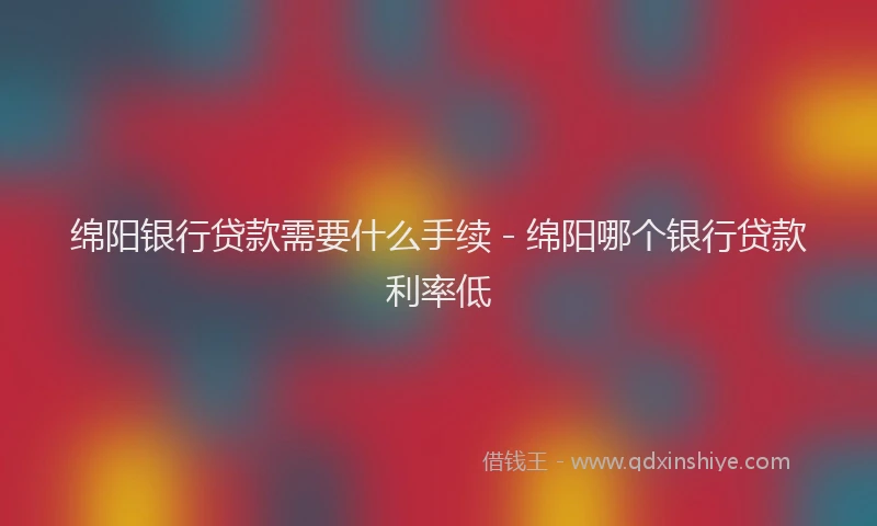 绵阳银行贷款需要什么手续 - 绵阳哪个银行贷款利率低