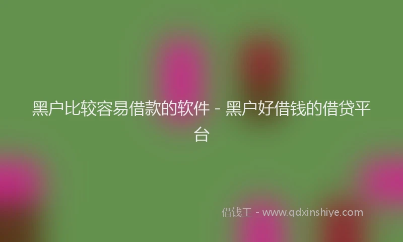 黑户比较容易借款的软件 - 黑户好借钱的借贷平台