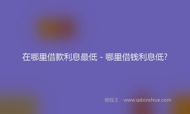 在哪里借款利息最低 - 哪里借钱利息低?