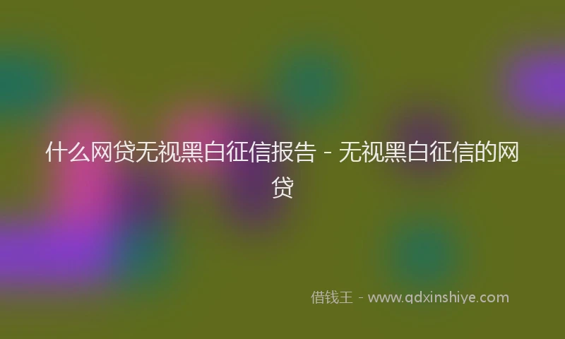 什么网贷无视黑白征信报告 - 无视黑白征信的网贷