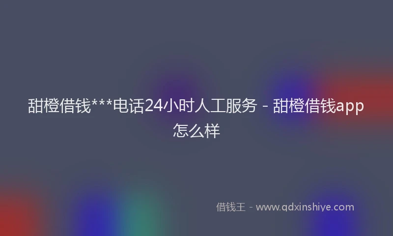 甜橙借钱***电话24小时人工服务 - 甜橙借钱app怎么样