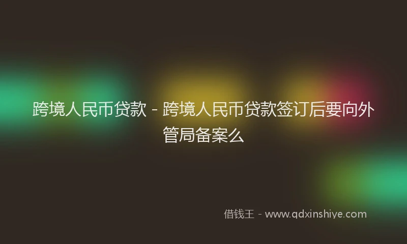 跨境人民币贷款 - 跨境人民币贷款签订后要向外管局备案么