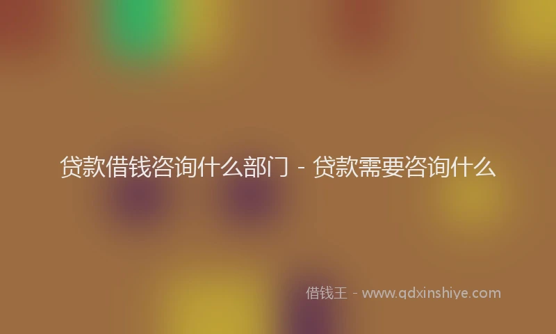 贷款借钱咨询什么部门 - 贷款需要咨询什么