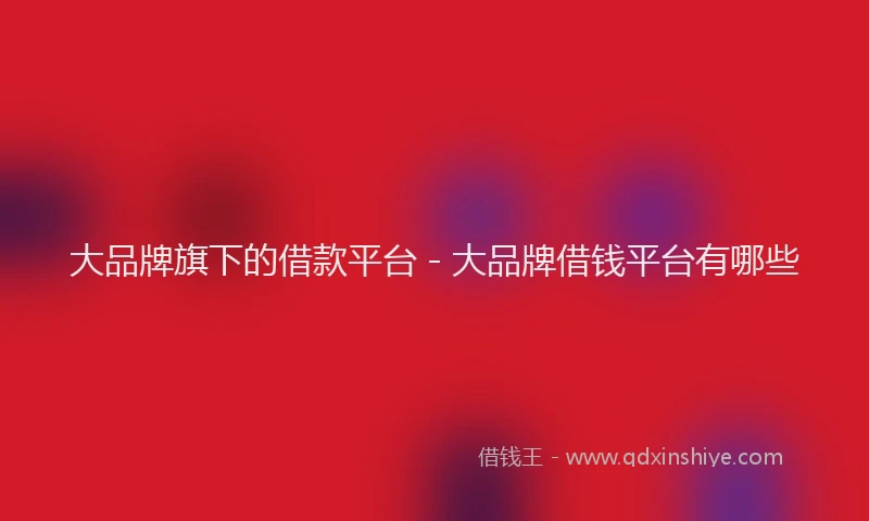 大品牌旗下的借款平台 - 大品牌借钱平台有哪些