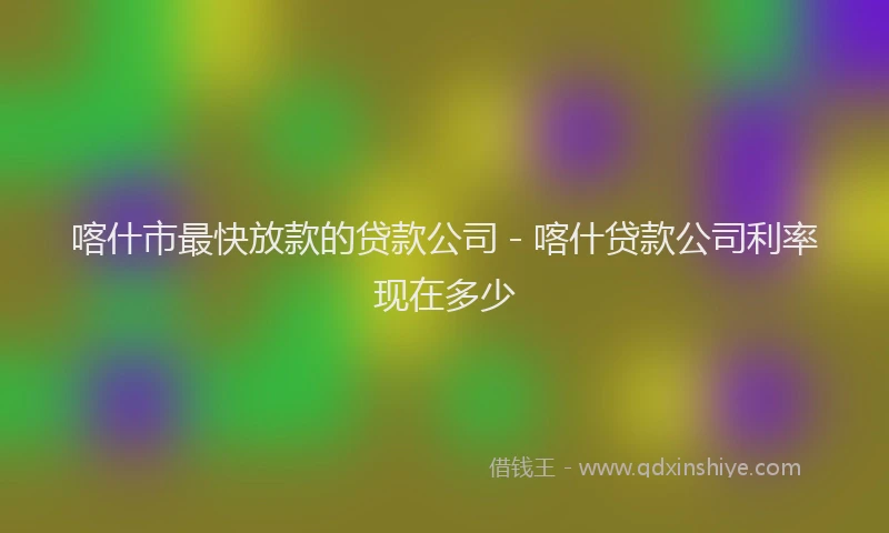 喀什市最快放款的贷款公司 - 喀什贷款公司利率现在多少