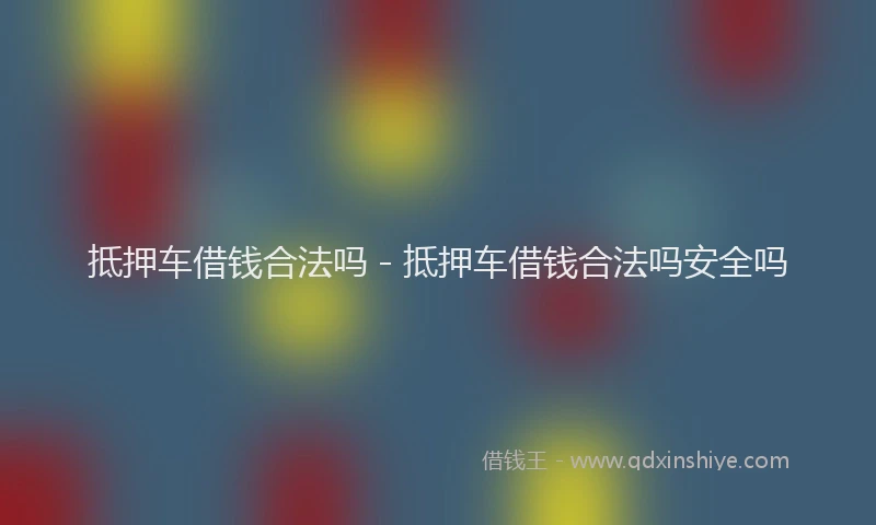 抵押车借钱合法吗 - 抵押车借钱合法吗安全吗