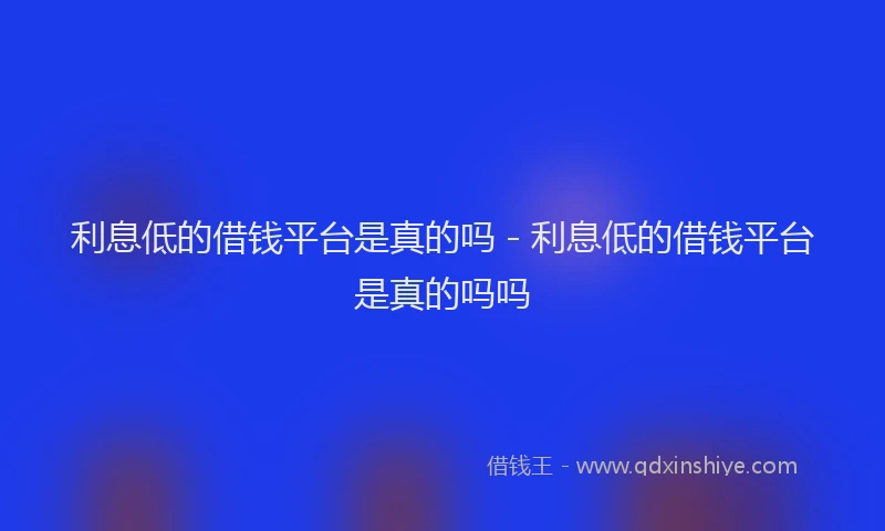 利息低的借钱平台是真的吗 - 利息低的借钱平台是真的吗吗