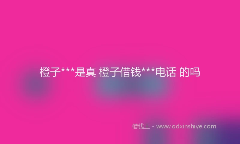 橙子***是真 橙子借钱***电话 的吗
