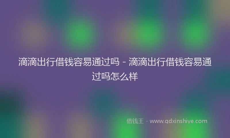 滴滴出行借钱容易通过吗 - 滴滴出行借钱容易通过吗怎么样