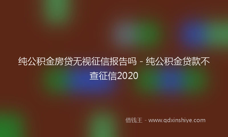 纯公积金房贷无视征信报告吗 - 纯公积金贷款不查征信2020