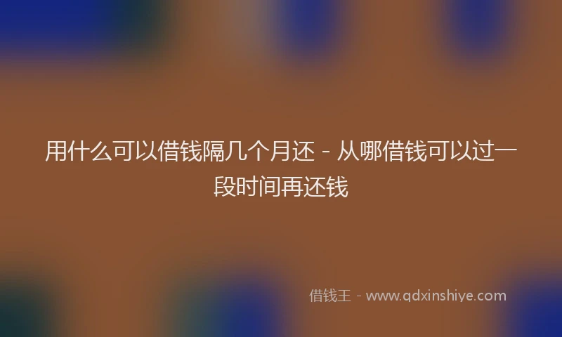 用什么可以借钱隔几个月还 - 从哪借钱可以过一段时间再还钱
