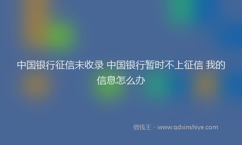 中国银行征信未收录 中国银行暂时不上征信 我的信息怎么办