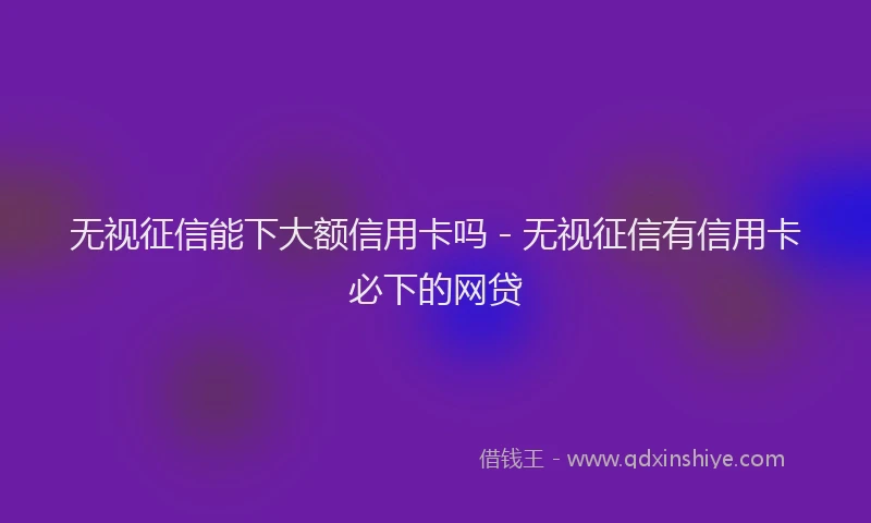 无视征信能下大额信用卡吗 - 无视征信有信用卡必下的网贷