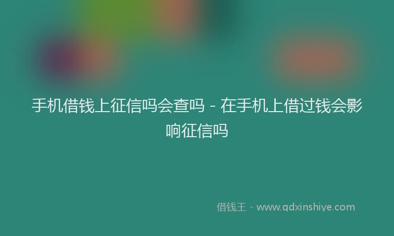 手机借钱上征信吗会查吗 - 在手机上借过钱会影响征信吗
