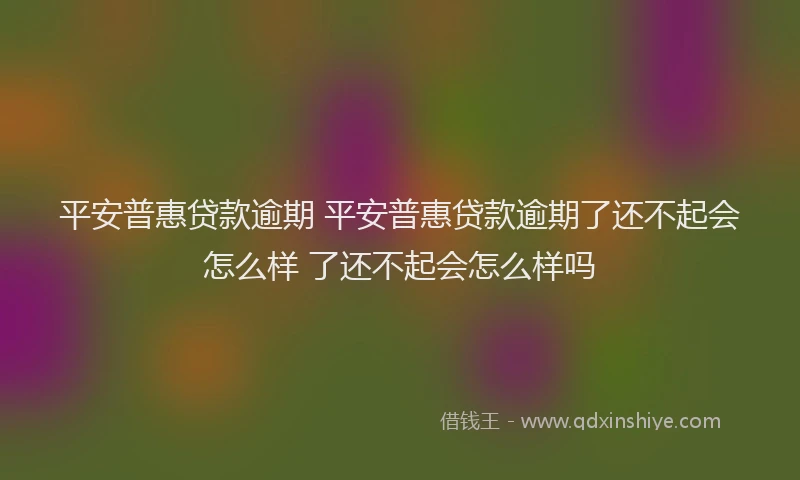 平安普惠贷款逾期 平安普惠贷款逾期了还不起会怎么样 了还不起会怎么样吗
