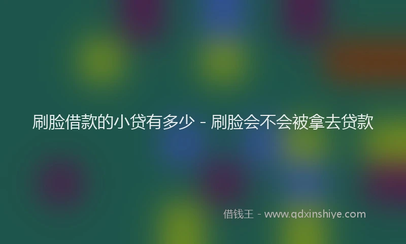 刷脸借款的小贷有多少 - 刷脸会不会被拿去贷款