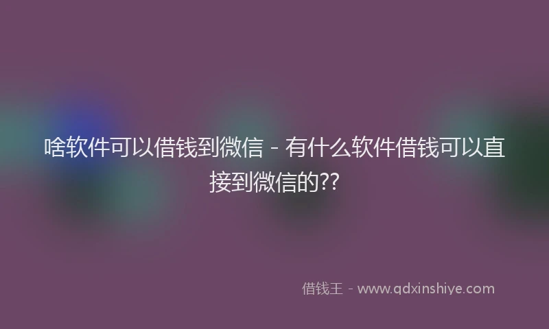 啥软件可以借钱到微信 - 有什么软件借钱可以直接到微信的??