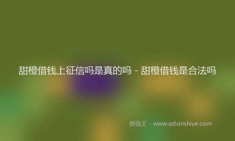 甜橙借钱上征信吗是真的吗 - 甜橙借钱是合法吗