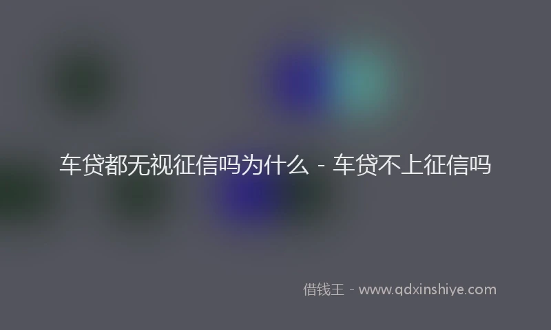 车贷都无视征信吗为什么 - 车贷不上征信吗
