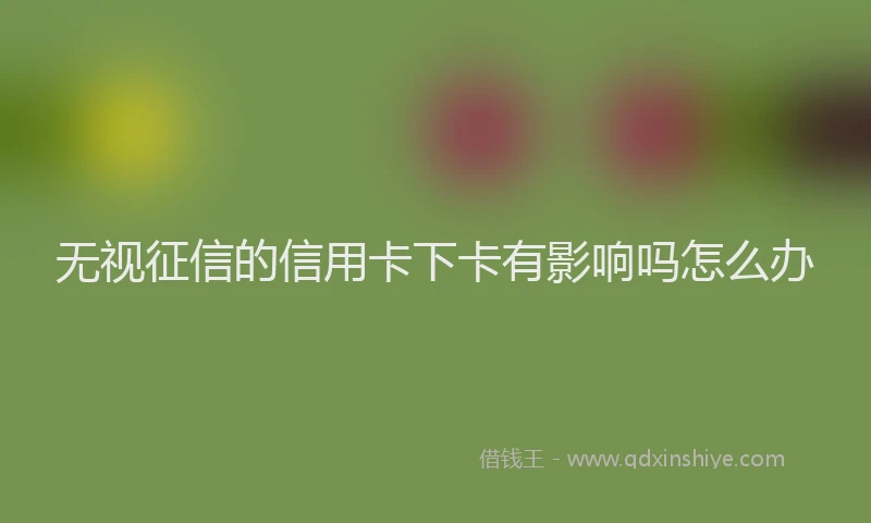 无视征信的信用卡下卡有影响吗怎么办