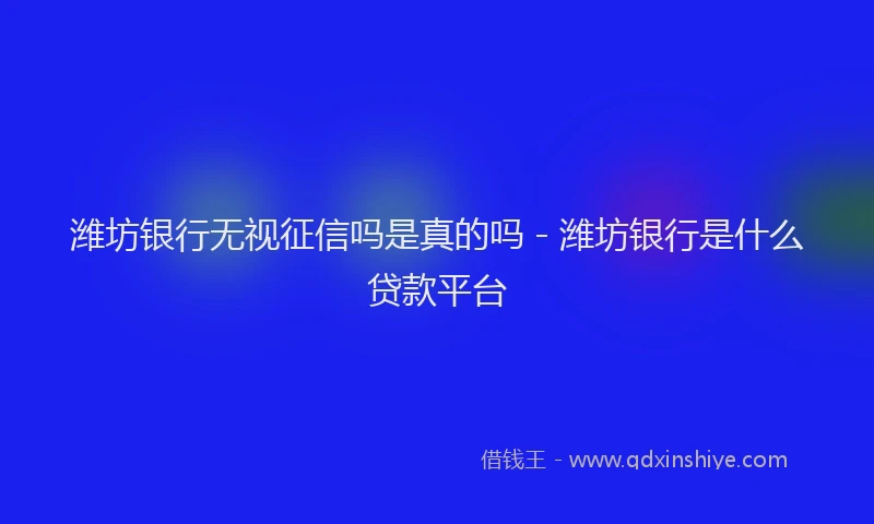 潍坊银行无视征信吗是真的吗 - 潍坊银行是什么贷款平台