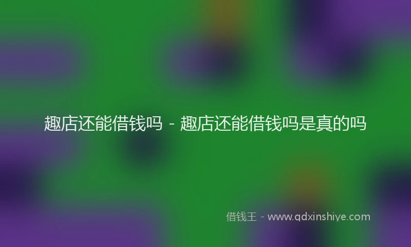 趣店还能借钱吗 - 趣店还能借钱吗是真的吗