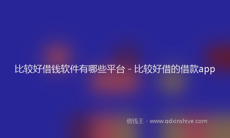 比较好借钱软件有哪些平台 - 比较好借的借款app