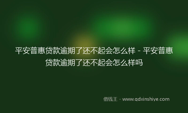 平安普惠贷款逾期了还不起会怎么样 - 平安普惠贷款逾期了还不起会怎么样吗