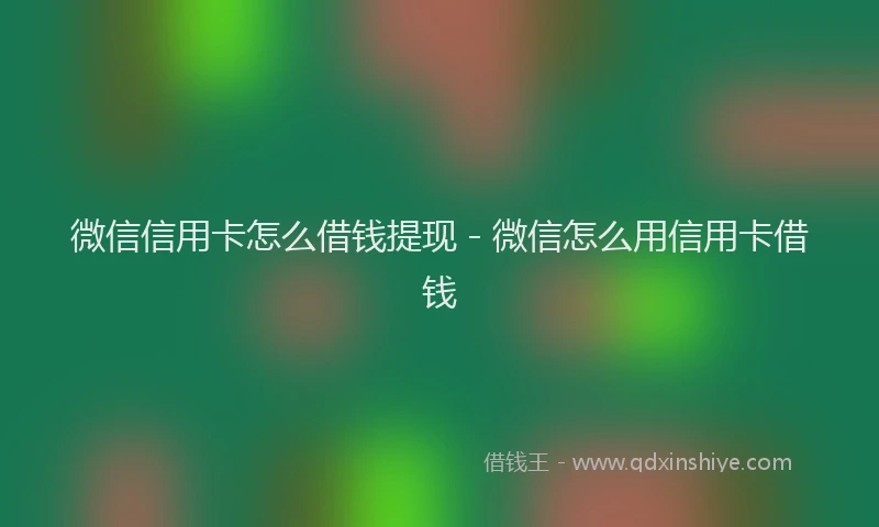 微信信用卡怎么借钱提现 - 微信怎么用信用卡借钱