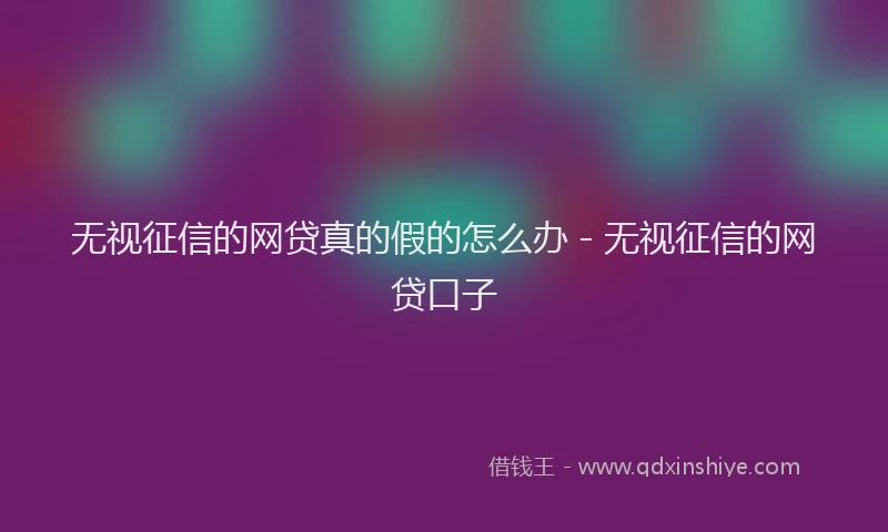 无视征信的网贷真的假的怎么办 - 无视征信的网贷口子