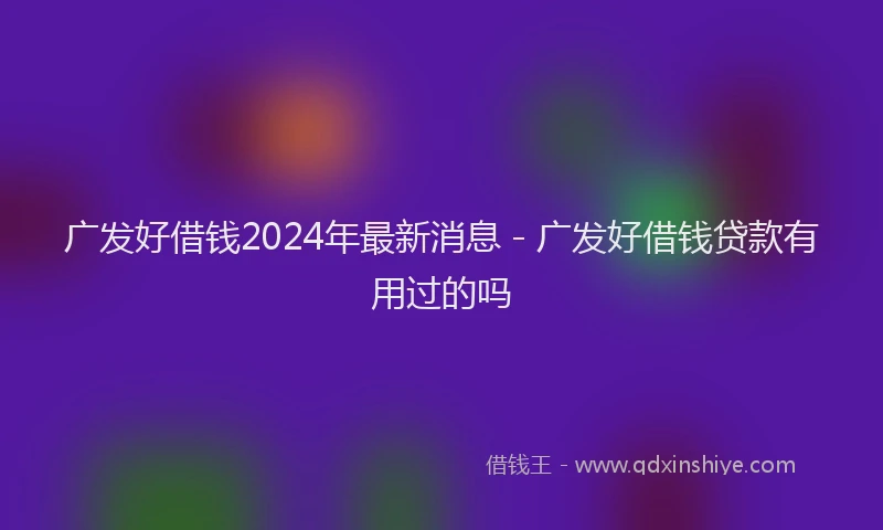 广发好借钱2024年最新消息 - 广发好借钱贷款有用过的吗