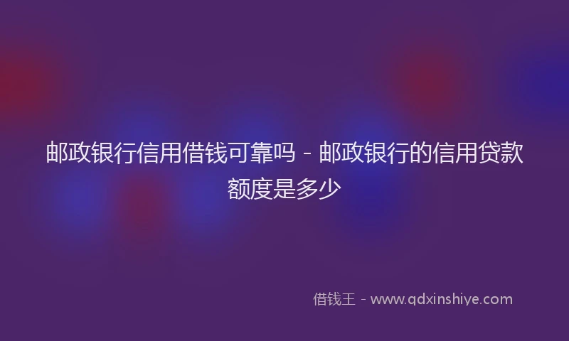 邮政银行信用借钱可靠吗 - 邮政银行的信用贷款额度是多少