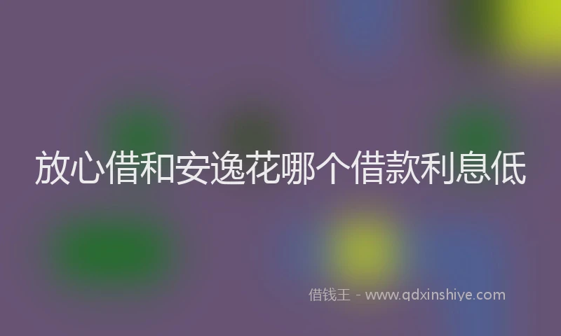放心借和安逸花哪个借款利息低