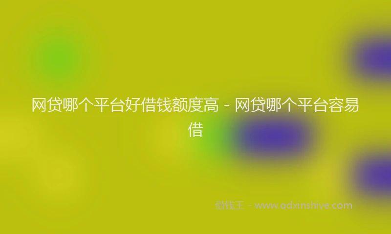 网贷哪个平台好借钱额度高 - 网贷哪个平台容易借